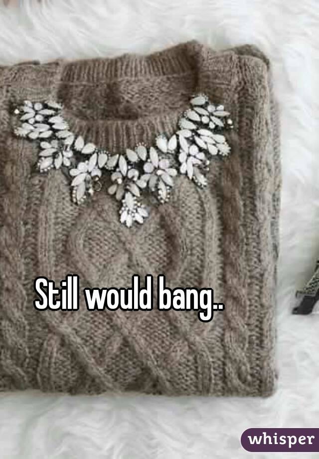 Still would bang..