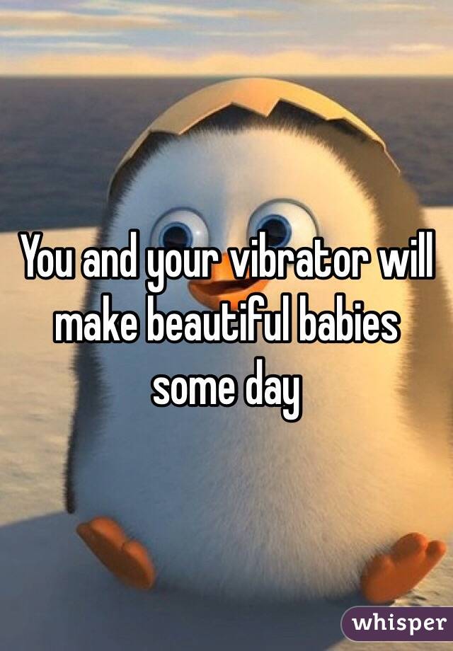 You and your vibrator will make beautiful babies some day