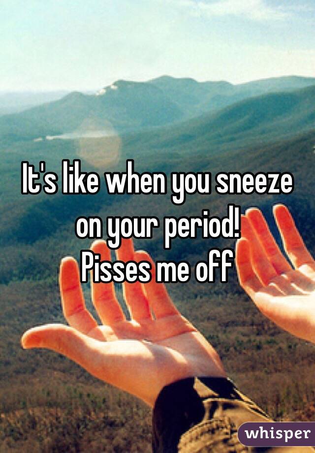 It's like when you sneeze on your period!
Pisses me off