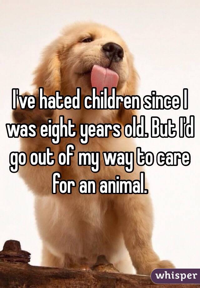 I've hated children since I was eight years old. But I'd go out of my way to care for an animal.
