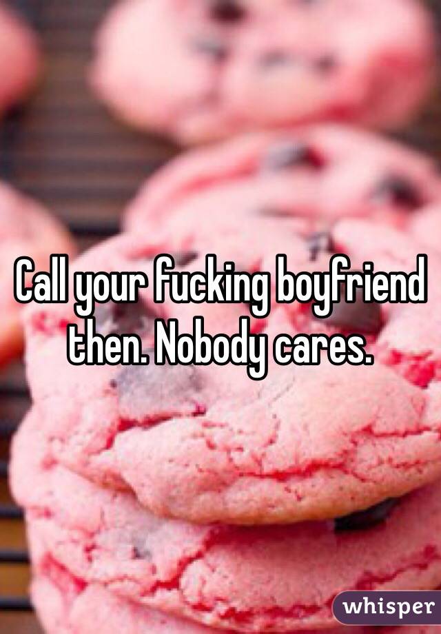 Call your fucking boyfriend then. Nobody cares.