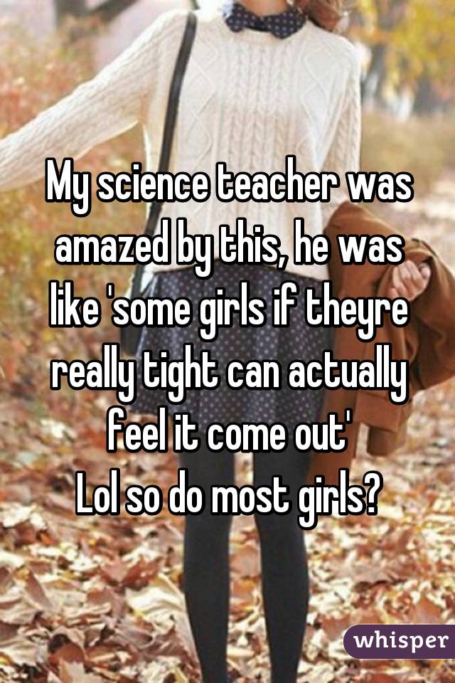 My science teacher was amazed by this, he was like 'some girls if theyre really tight can actually feel it come out'
Lol so do most girls?