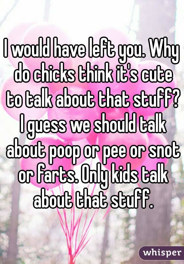 I would have left you. Why do chicks think it's cute to talk about that stuff? I guess we should talk about poop or pee or snot or farts. Only kids talk about that stuff.