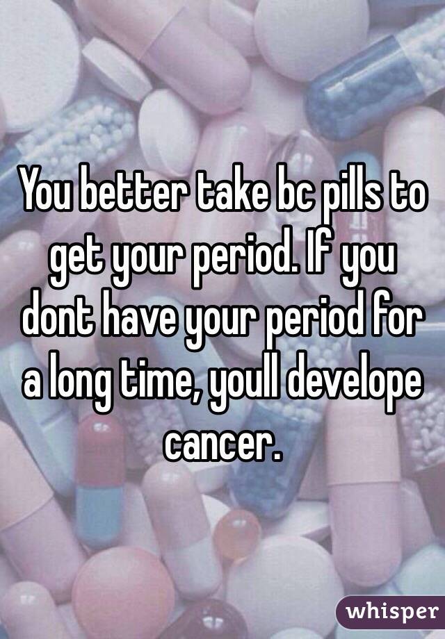 You better take bc pills to get your period. If you dont have your period for a long time, youll develope cancer. 