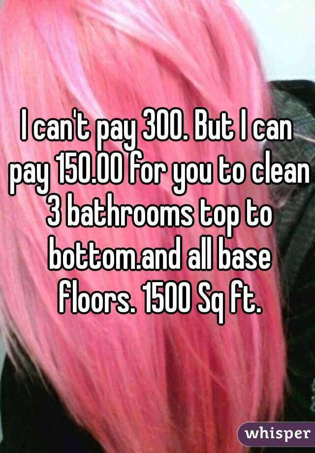 I can't pay 300. But I can pay 150.00 for you to clean 3 bathrooms top to bottom.and all base floors. 1500 Sq ft.