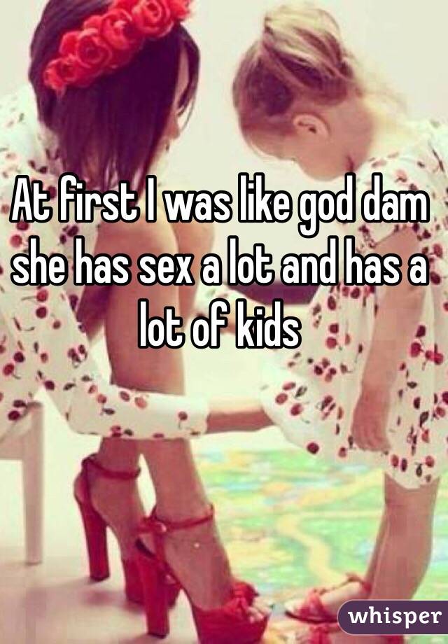 At first I was like god dam she has sex a lot and has a lot of kids 