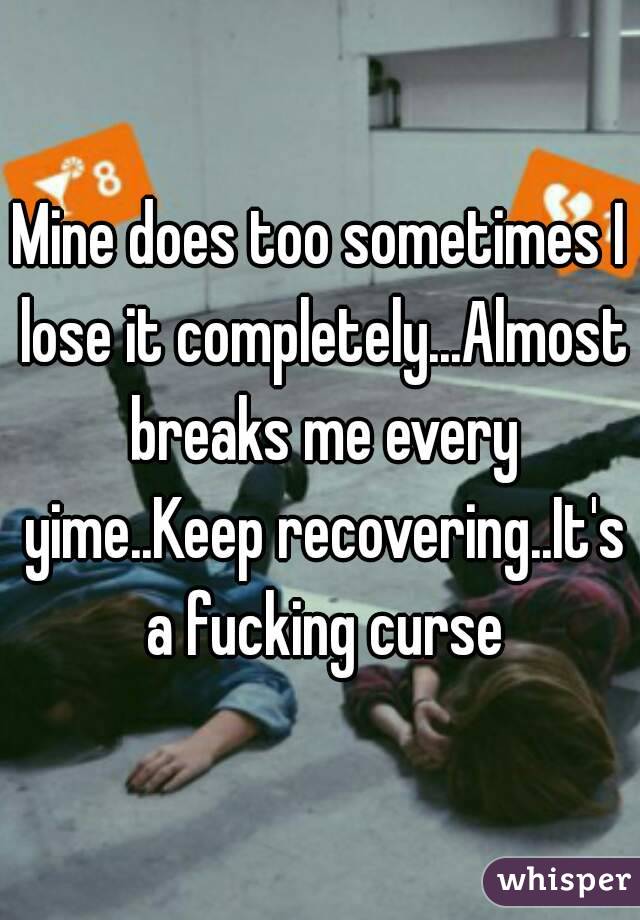 Mine does too sometimes I lose it completely...Almost breaks me every yime..Keep recovering..It's a fucking curse