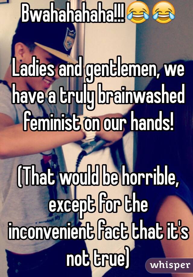 Bwahahahaha!!!😂😂

Ladies and gentlemen, we have a truly brainwashed feminist on our hands! 

(That would be horrible, except for the inconvenient fact that it's not true)