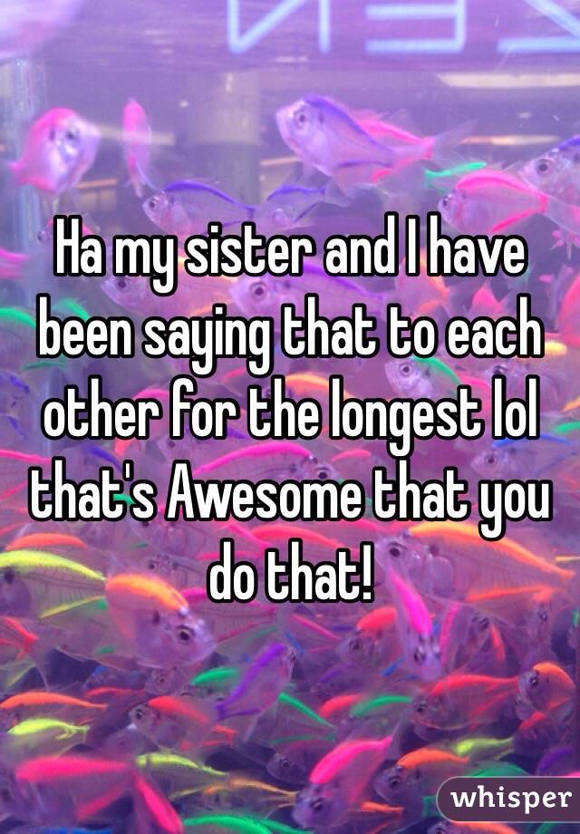 Ha my sister and I have been saying that to each other for the longest lol that's Awesome that you do that!