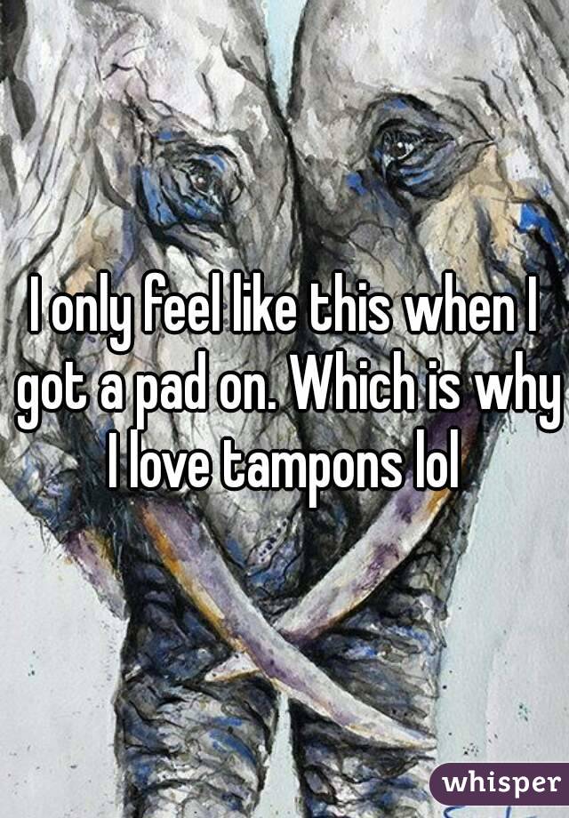 I only feel like this when I got a pad on. Which is why I love tampons lol 