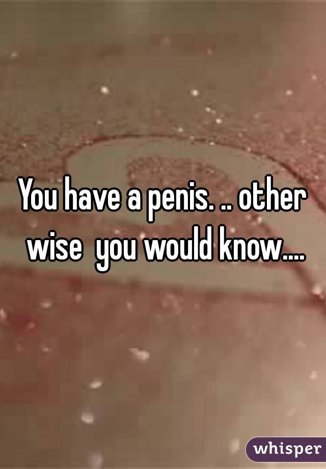 You have a penis. .. other wise  you would know....