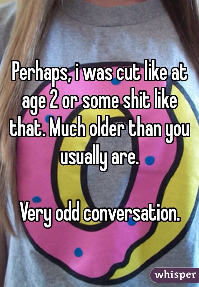 Perhaps, i was cut like at age 2 or some shit like that. Much older than you usually are.

Very odd conversation.
