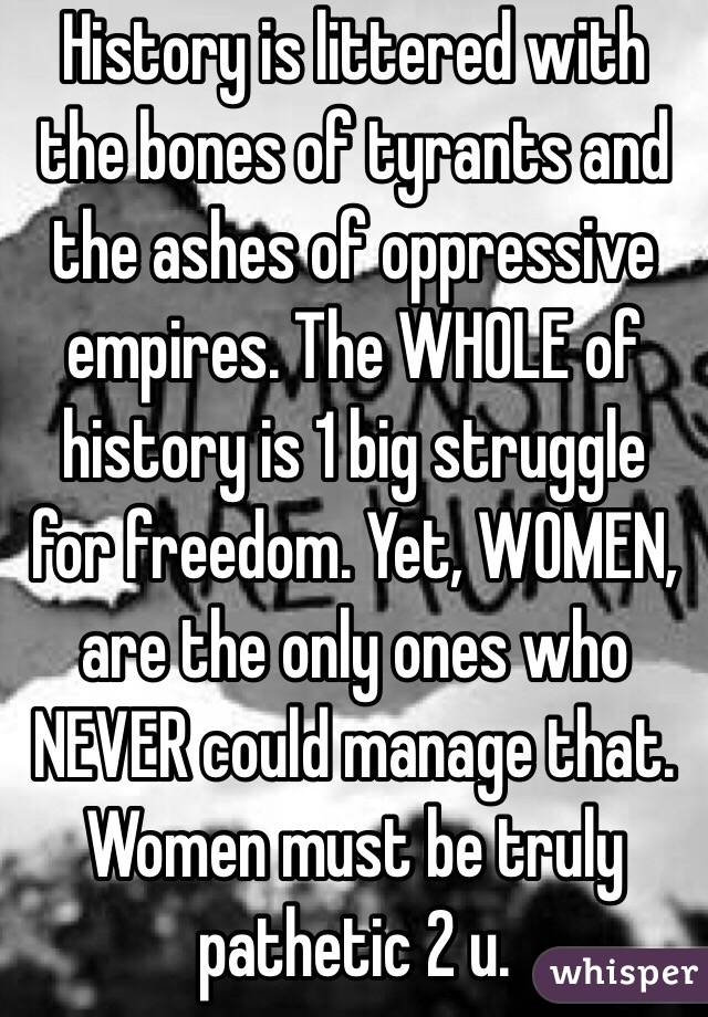 History is littered with the bones of tyrants and the ashes of oppressive empires. The WHOLE of history is 1 big struggle for freedom. Yet, WOMEN, are the only ones who NEVER could manage that. Women must be truly pathetic 2 u.