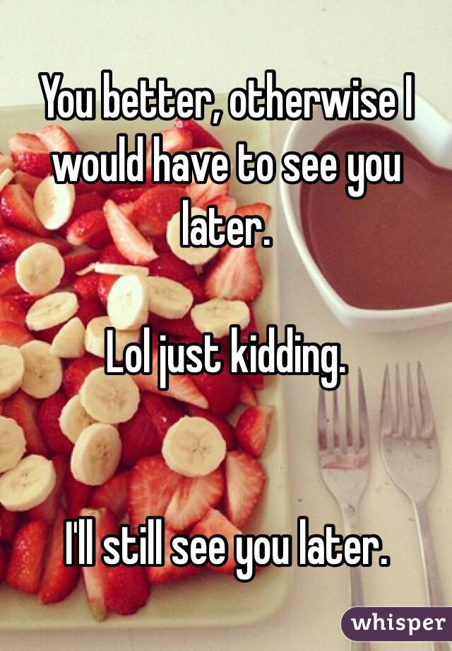 You better, otherwise I would have to see you later.

Lol just kidding.


I'll still see you later.