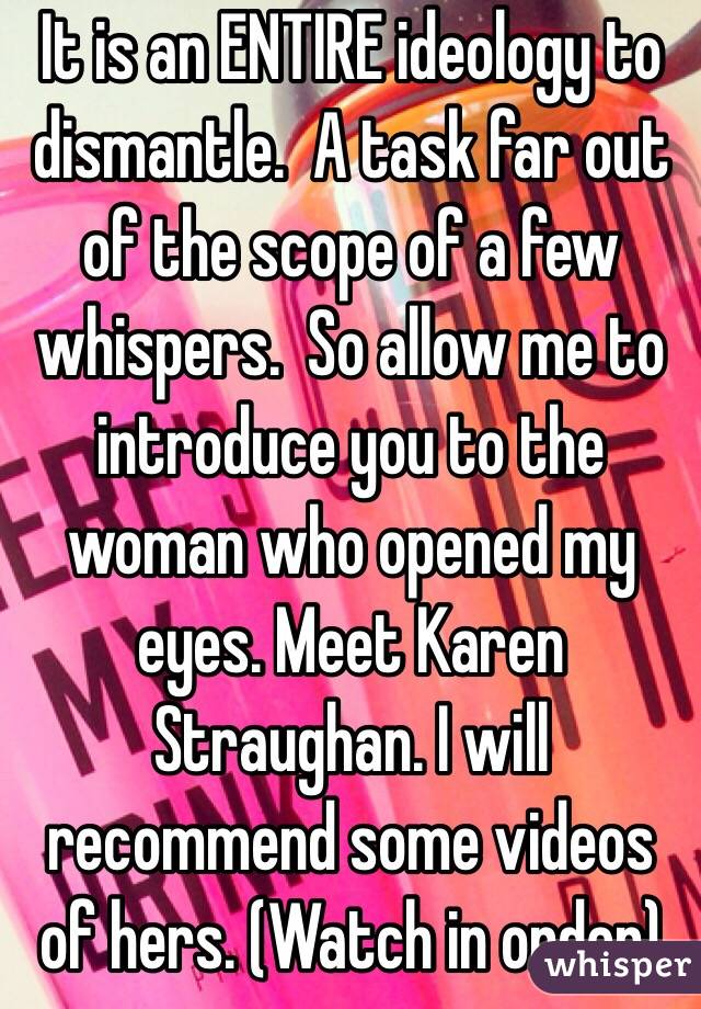 It is an ENTIRE ideology to dismantle.  A task far out of the scope of a few whispers.  So allow me to introduce you to the woman who opened my eyes. Meet Karen Straughan. I will recommend some videos of hers. (Watch in order)