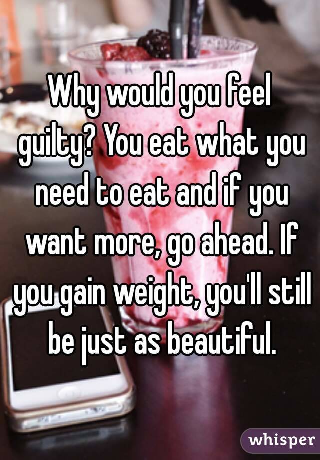 Why would you feel guilty? You eat what you need to eat and if you want more, go ahead. If you gain weight, you'll still be just as beautiful.
