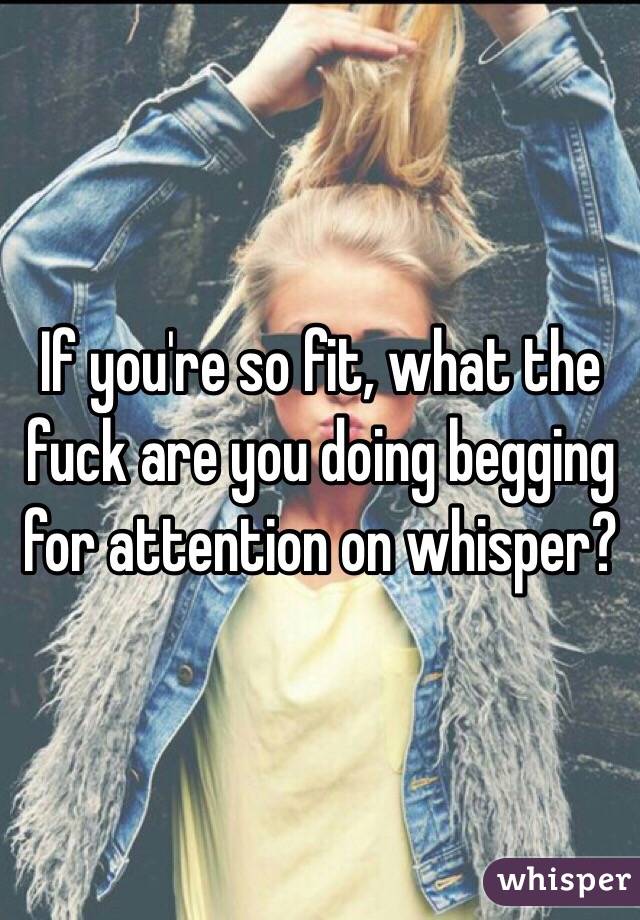 If you're so fit, what the fuck are you doing begging for attention on whisper?