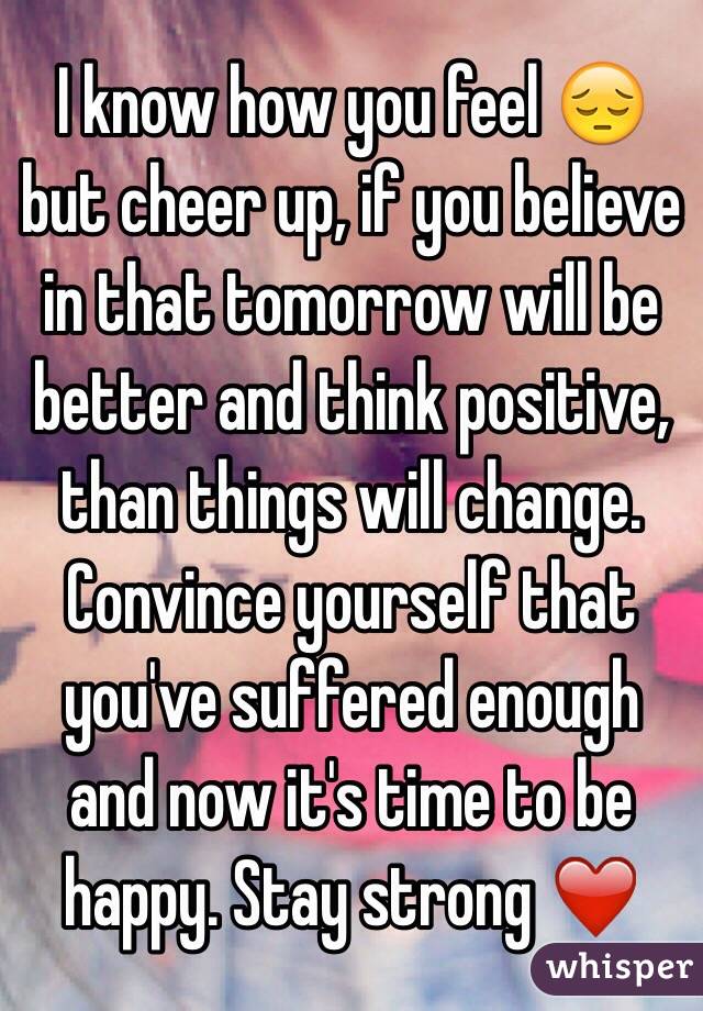 I know how you feel 😔 but cheer up, if you believe in that tomorrow will be better and think positive, than things will change. Convince yourself that you've suffered enough and now it's time to be happy. Stay strong ❤️ 