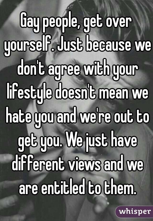 Gay people, get over yourself. Just because we don't agree with your lifestyle doesn't mean we hate you and we're out to get you. We just have different views and we are entitled to them.