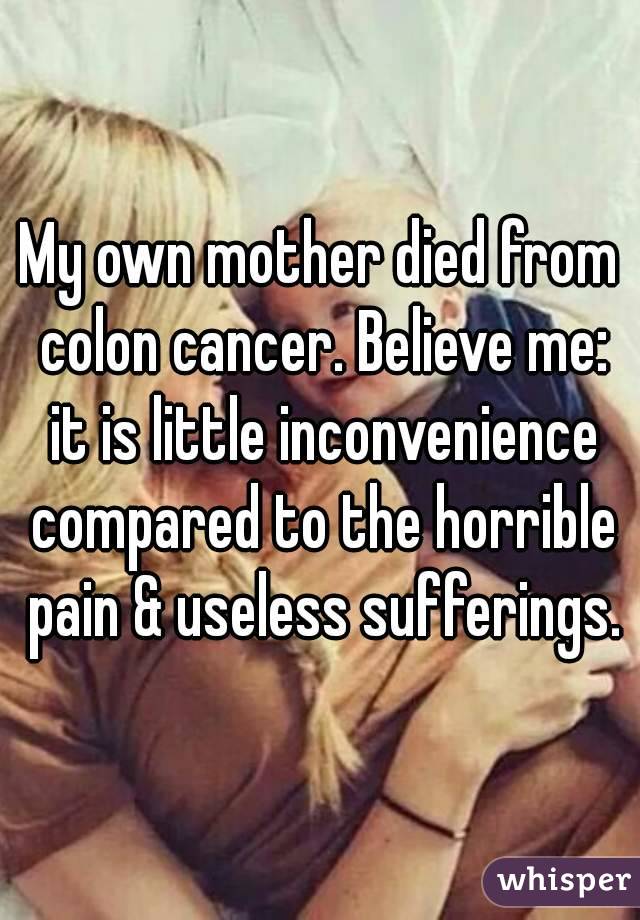 My own mother died from colon cancer. Believe me: it is little inconvenience compared to the horrible pain & useless sufferings.