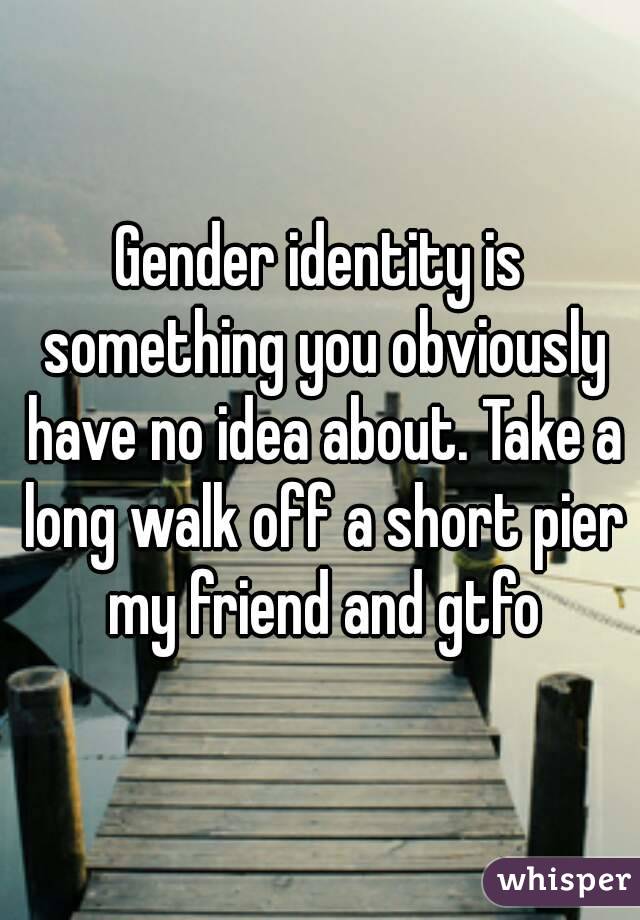 Gender identity is something you obviously have no idea about. Take a long walk off a short pier my friend and gtfo