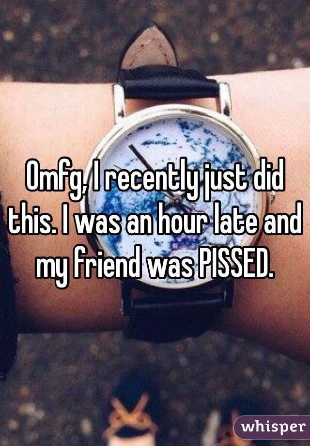 Omfg, I recently just did this. I was an hour late and my friend was PISSED.