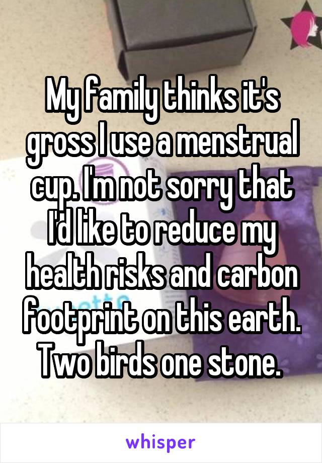 My family thinks it's gross I use a menstrual cup. I'm not sorry that I'd like to reduce my health risks and carbon footprint on this earth. Two birds one stone. 