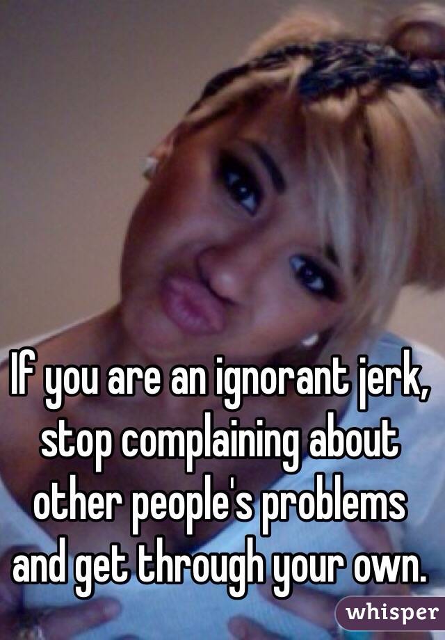 If you are an ignorant jerk, stop complaining about other people's problems and get through your own. 