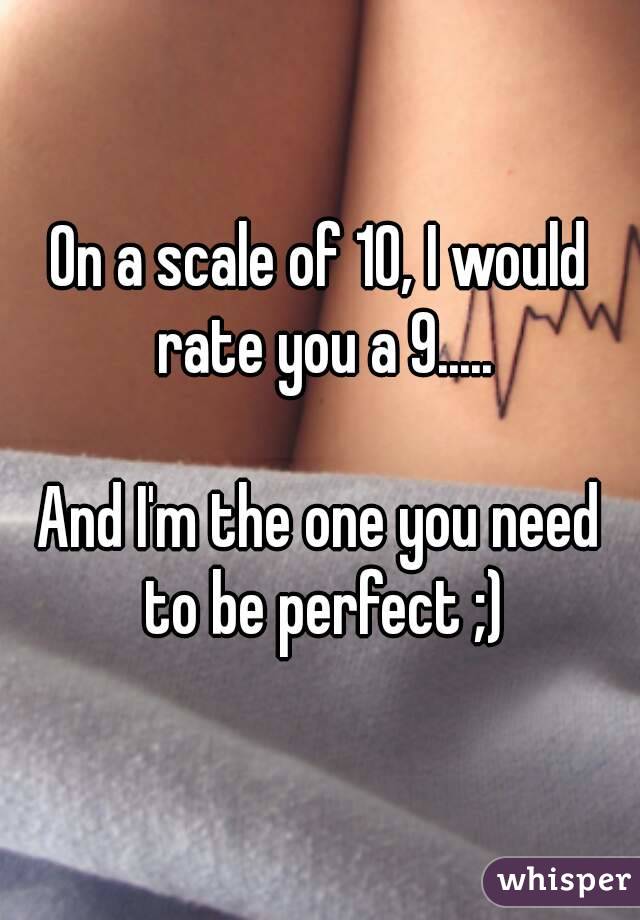 On a scale of 10, I would rate you a 9.....

And I'm the one you need to be perfect ;)