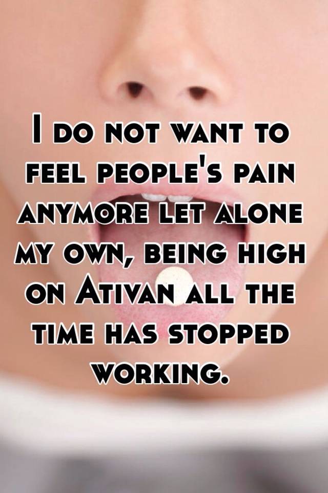 I do not want to feel people's pain anymore let alone my own, being high on Ativan all the time has stopped working. 