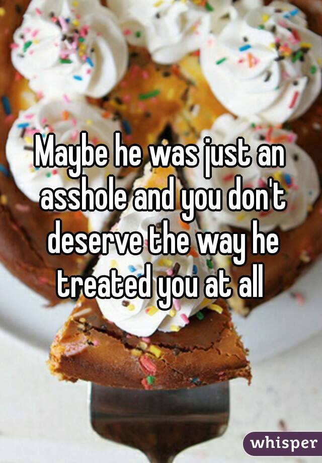 Maybe he was just an asshole and you don't deserve the way he treated you at all 
