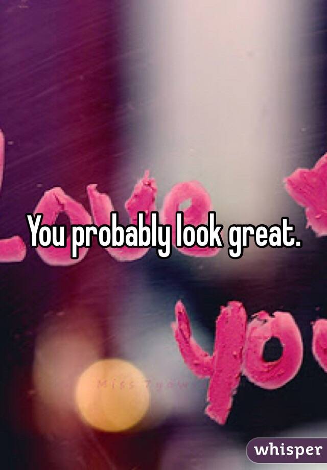 You probably look great. 