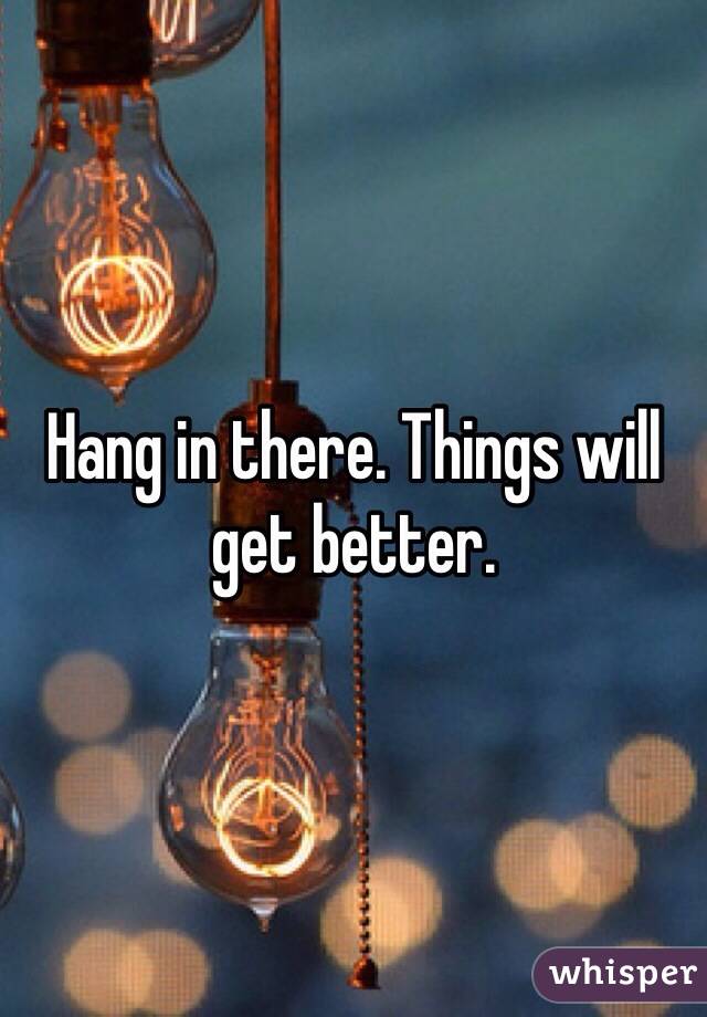 Hang in there. Things will get better. 