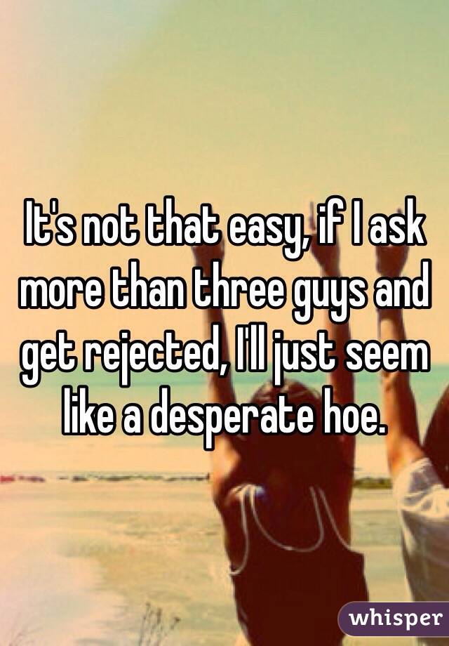 It's not that easy, if I ask more than three guys and get rejected, I'll just seem like a desperate hoe.