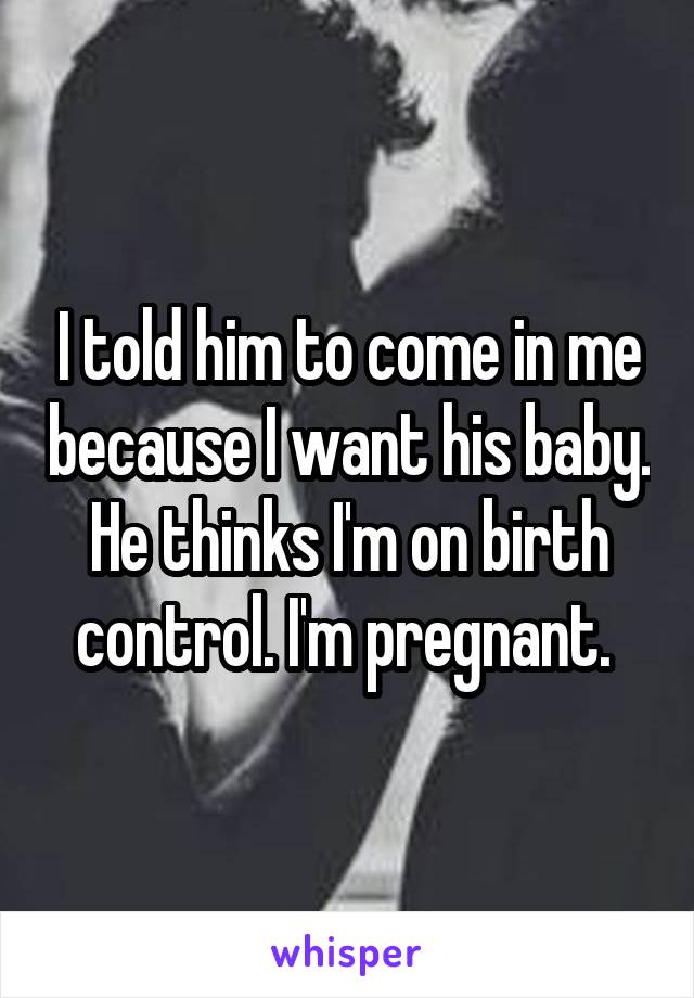 I told him to come in me because I want his baby. He thinks I'm on birth control. I'm pregnant. 