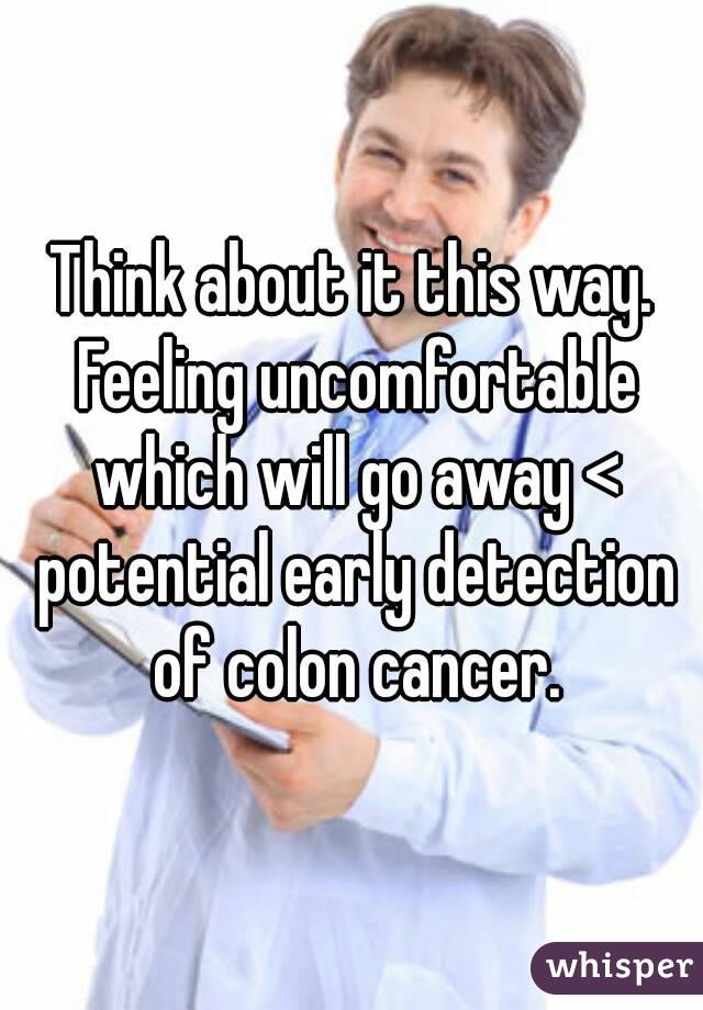 Think about it this way. Feeling uncomfortable which will go away < potential early detection of colon cancer.