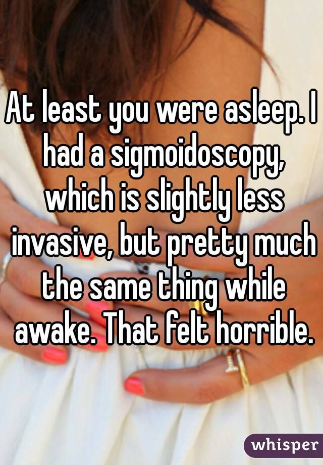 At least you were asleep. I had a sigmoidoscopy, which is slightly less invasive, but pretty much the same thing while awake. That felt horrible.