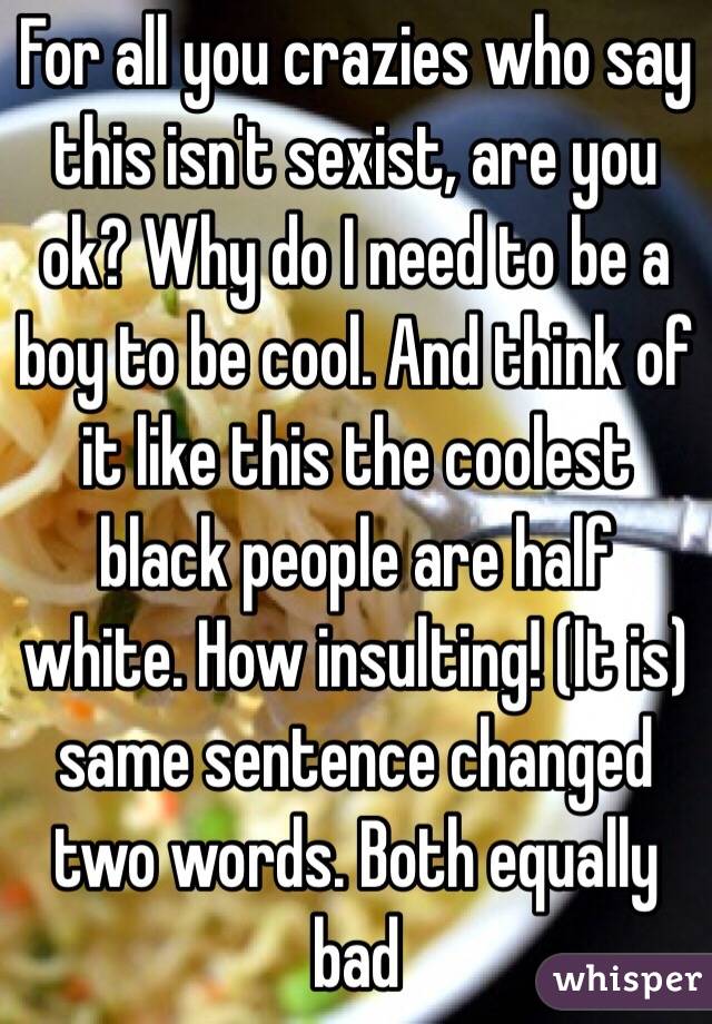 For all you crazies who say this isn't sexist, are you ok? Why do I need to be a boy to be cool. And think of it like this the coolest black people are half white. How insulting! (It is) same sentence changed two words. Both equally bad 
