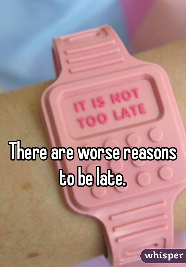 There are worse reasons to be late.