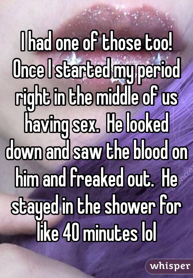 I had one of those too!  Once I started my period right in the middle of us having sex.  He looked down and saw the blood on him and freaked out.  He stayed in the shower for like 40 minutes lol 