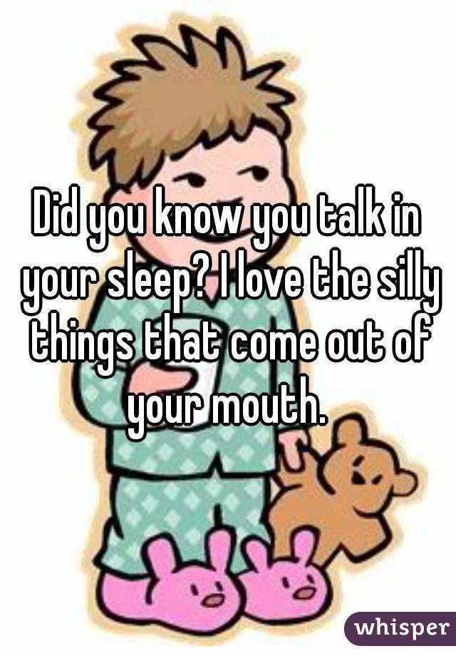 Did you know you talk in your sleep? I love the silly things that come out of your mouth. 
