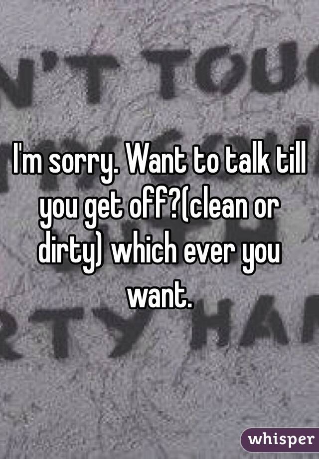 I'm sorry. Want to talk till you get off?(clean or dirty) which ever you want. 