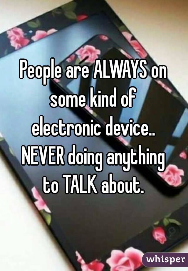People are ALWAYS on some kind of 
electronic device..
NEVER doing anything
to TALK about.
