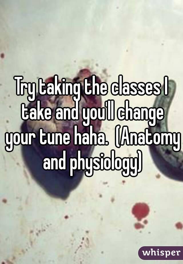 Try taking the classes I take and you'll change your tune haha.  (Anatomy and physiology)