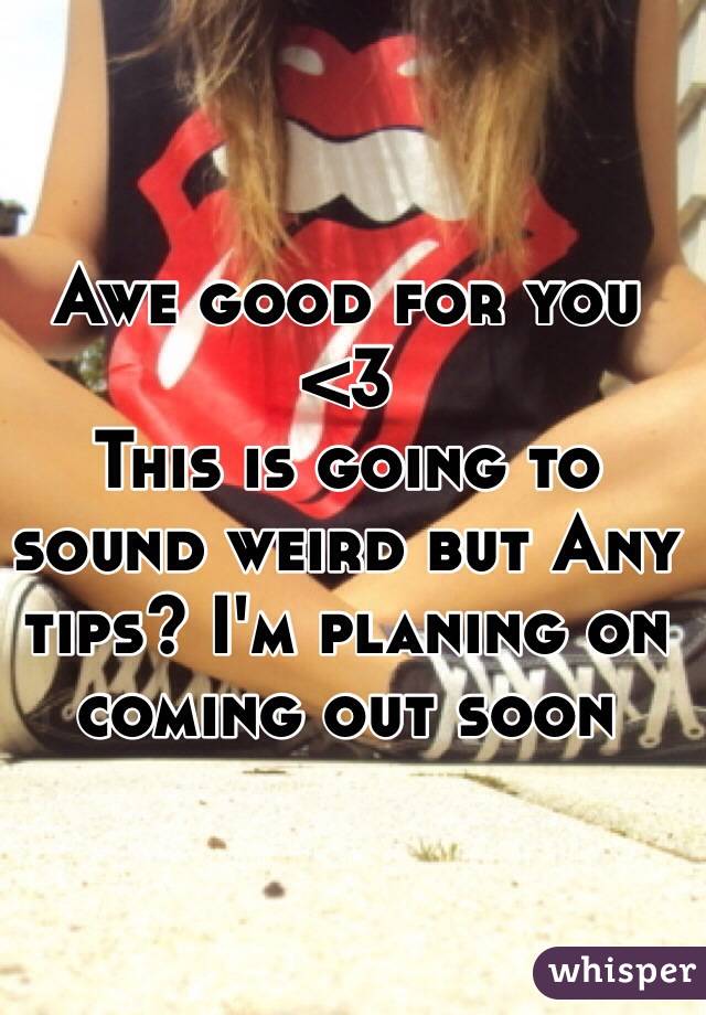 Awe good for you <3
This is going to sound weird but Any tips? I'm planing on coming out soon  