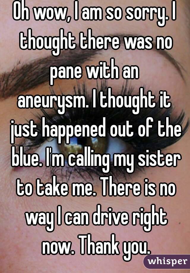 Oh wow, I am so sorry. I thought there was no pane with an 
aneurysm. I thought it just happened out of the blue. I'm calling my sister to take me. There is no way I can drive right now. Thank you.