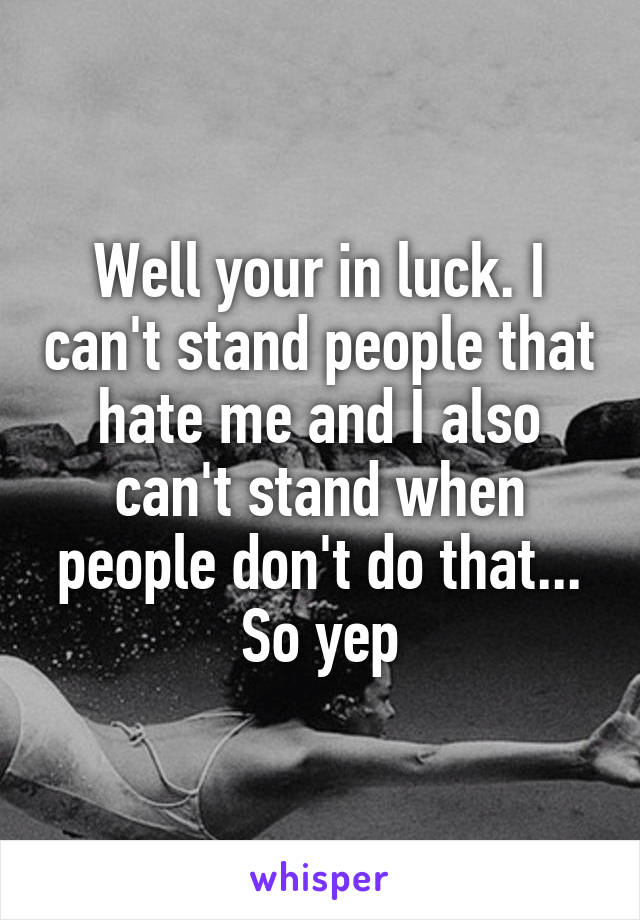 Well your in luck. I can't stand people that hate me and I also can't stand when people don't do that... So yep