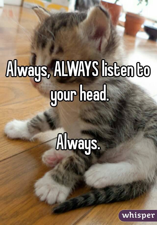 Always, ALWAYS listen to your head.

Always.