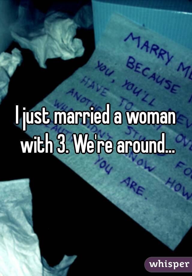 I just married a woman with 3. We're around...