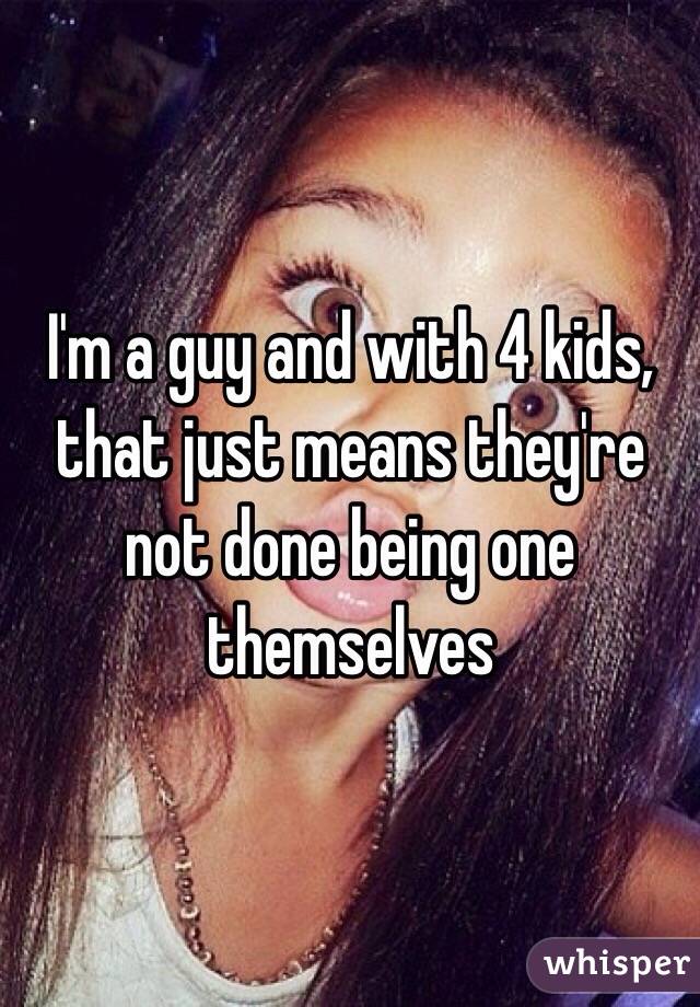 I'm a guy and with 4 kids, that just means they're not done being one themselves